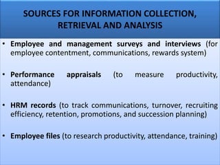 SOURCES FOR INFORMATION COLLECTION,
RETRIEVAL AND ANALYSIS
• Employee and management surveys and interviews (for
employee contentment, communications, rewards system)
• Performance appraisals (to measure productivity,
attendance)
• HRM records (to track communications, turnover, recruiting
efficiency, retention, promotions, and succession planning)
• Employee files (to research productivity, attendance, training)
 