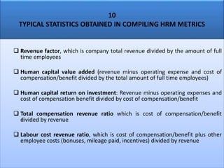 10
TYPICAL STATISTICS OBTAINED IN COMPILING HRM METRICS
 Revenue factor, which is company total revenue divided by the amount of full
time employees
 Human capital value added (revenue minus operating expense and cost of
compensation/benefit divided by the total amount of full time employees)
 Human capital return on investment: Revenue minus operating expenses and
cost of compensation benefit divided by cost of compensation/benefit
 Total compensation revenue ratio which is cost of compensation/benefit
divided by revenue
 Labour cost revenue ratio, which is cost of compensation/benefit plus other
employee costs (bonuses, mileage paid, incentives) divided by revenue
 