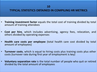 10
TYPICAL STATISTICS OBTAINED IN COMPILING HR METRICS
• Training investment factor equals the total cost of training divided by total
amount of training attendees
• Cost per hire, which includes advertising, agency fees, relocation, and
others divided by operating expenses
• Health care costs per employee (total health care cost divided by total
amount of employees)
• Turnover costs, which is equal to hiring costs plus training costs plus other
costs (turnover rate during first year of employment is key)
• Voluntary separation rate is the total number of people who quit or retired
divided by the total amount of employees
 