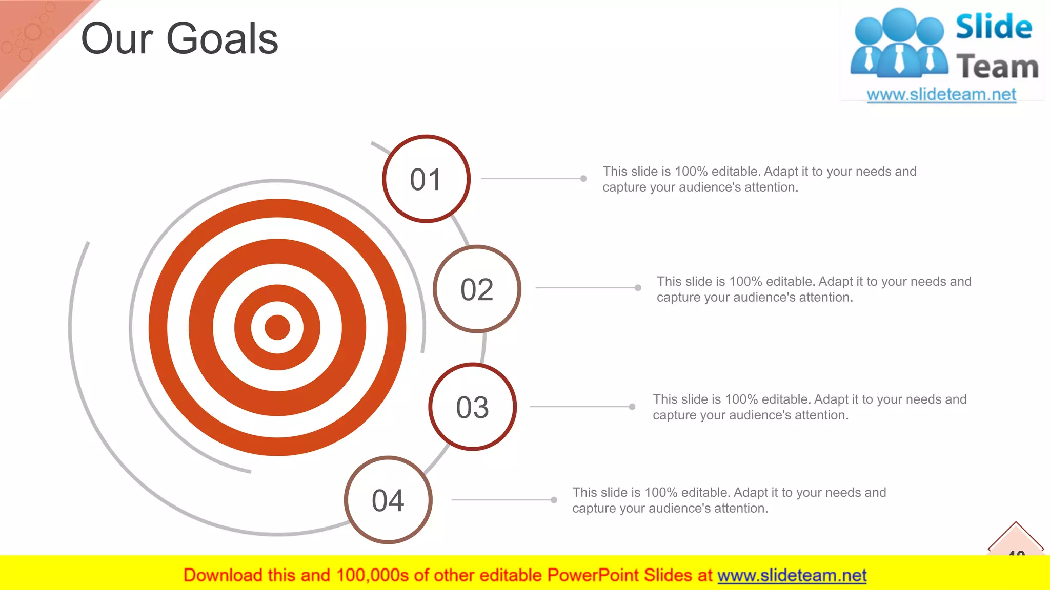 This slide is 100% editable. Adapt it to your needs and
capture your audience's attention.
This slide is 100% editable. Adapt it to your needs and
capture your audience's attention.
This slide is 100% editable. Adapt it to your needs and
capture your audience's attention.
This slide is 100% editable. Adapt it to your needs and
capture your audience's attention.
02
03
04
40
Our Goals
01
 