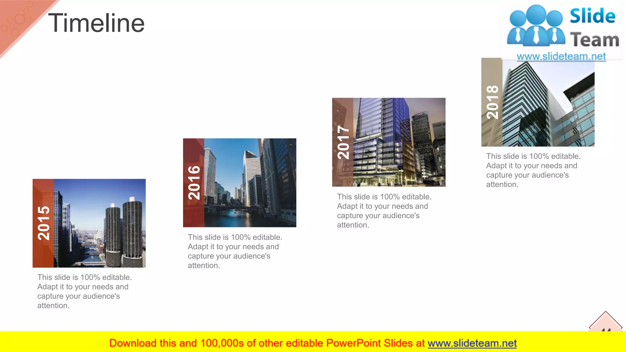 Timeline
44
This slide is 100% editable.
Adapt it to your needs and
capture your audience's
attention.
This slide is 100% editable.
Adapt it to your needs and
capture your audience's
attention.
This slide is 100% editable.
Adapt it to your needs and
capture your audience's
attention.
This slide is 100% editable.
Adapt it to your needs and
capture your audience's
attention.
2015
2016
2017
2018
 