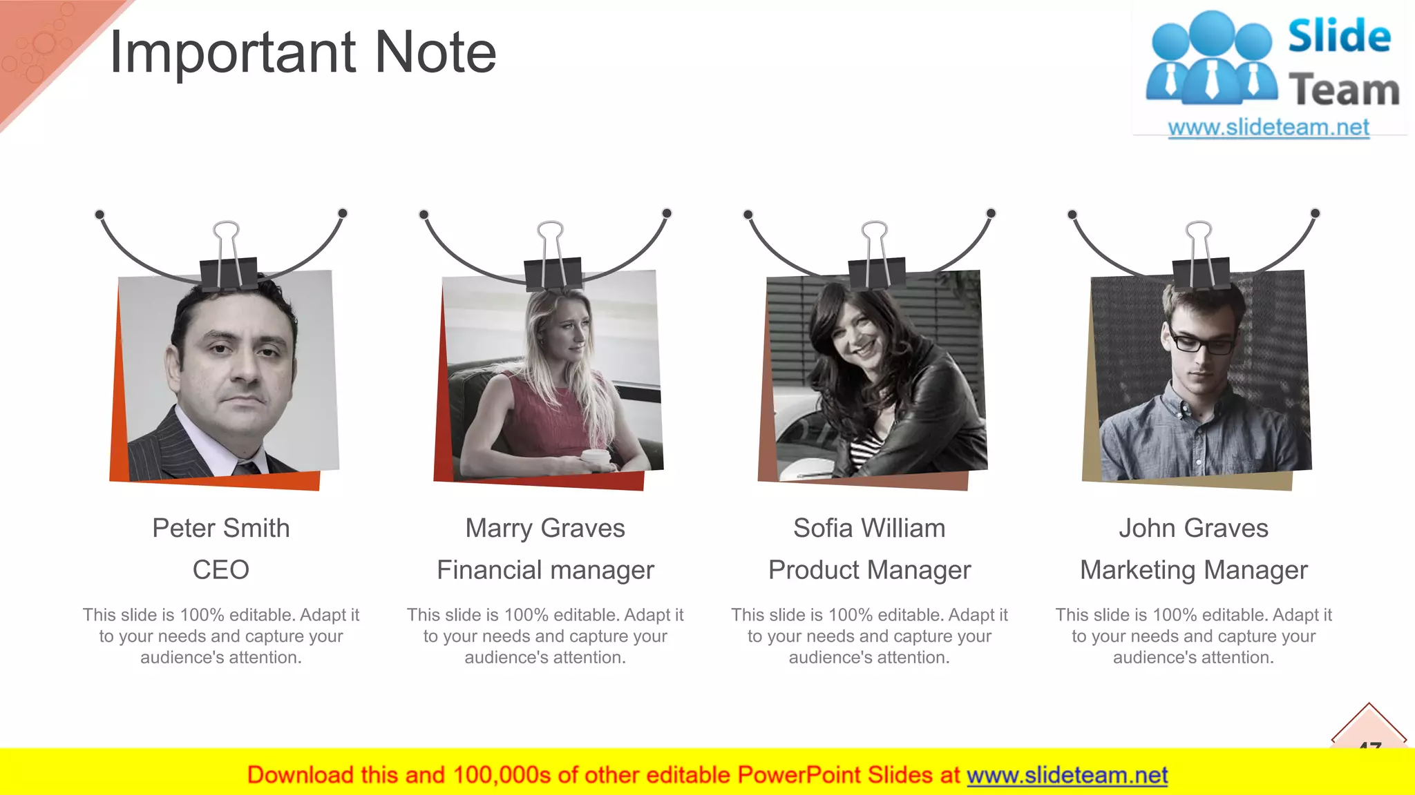 This slide is 100% editable. Adapt it
to your needs and capture your
audience's attention.
Peter Smith
CEO
This slide is 100% editable. Adapt it
to your needs and capture your
audience's attention.
Marry Graves
Financial manager
This slide is 100% editable. Adapt it
to your needs and capture your
audience's attention.
Sofia William
Product Manager
This slide is 100% editable. Adapt it
to your needs and capture your
audience's attention.
John Graves
Marketing Manager
47
Important Note
 