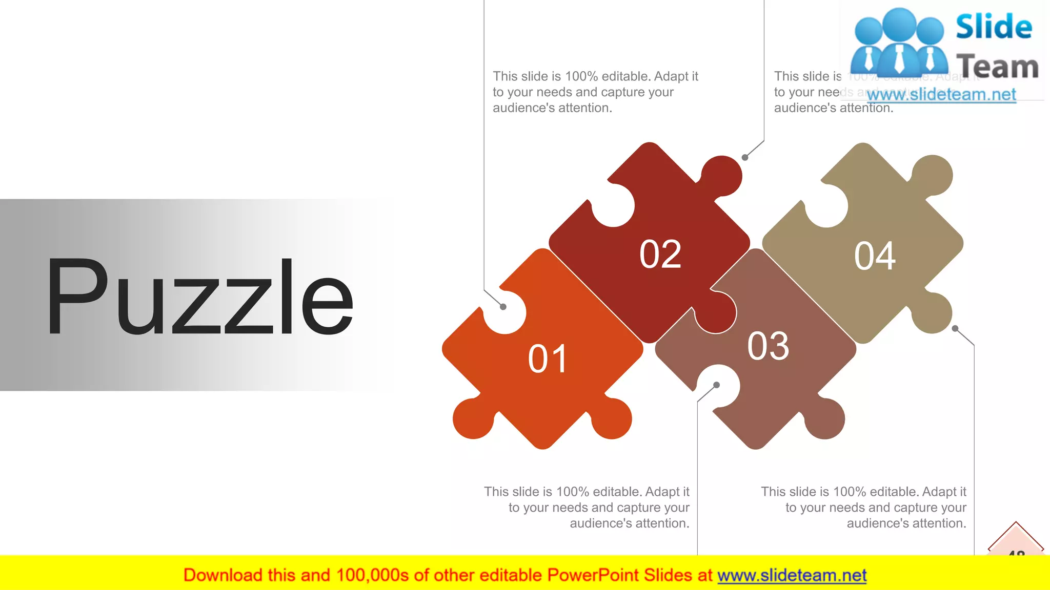 48
This slide is 100% editable. Adapt it
to your needs and capture your
audience's attention.
This slide is 100% editable. Adapt it
to your needs and capture your
audience's attention.
This slide is 100% editable. Adapt it
to your needs and capture your
audience's attention.
This slide is 100% editable. Adapt it
to your needs and capture your
audience's attention.
Puzzle 01
02 04
03
 