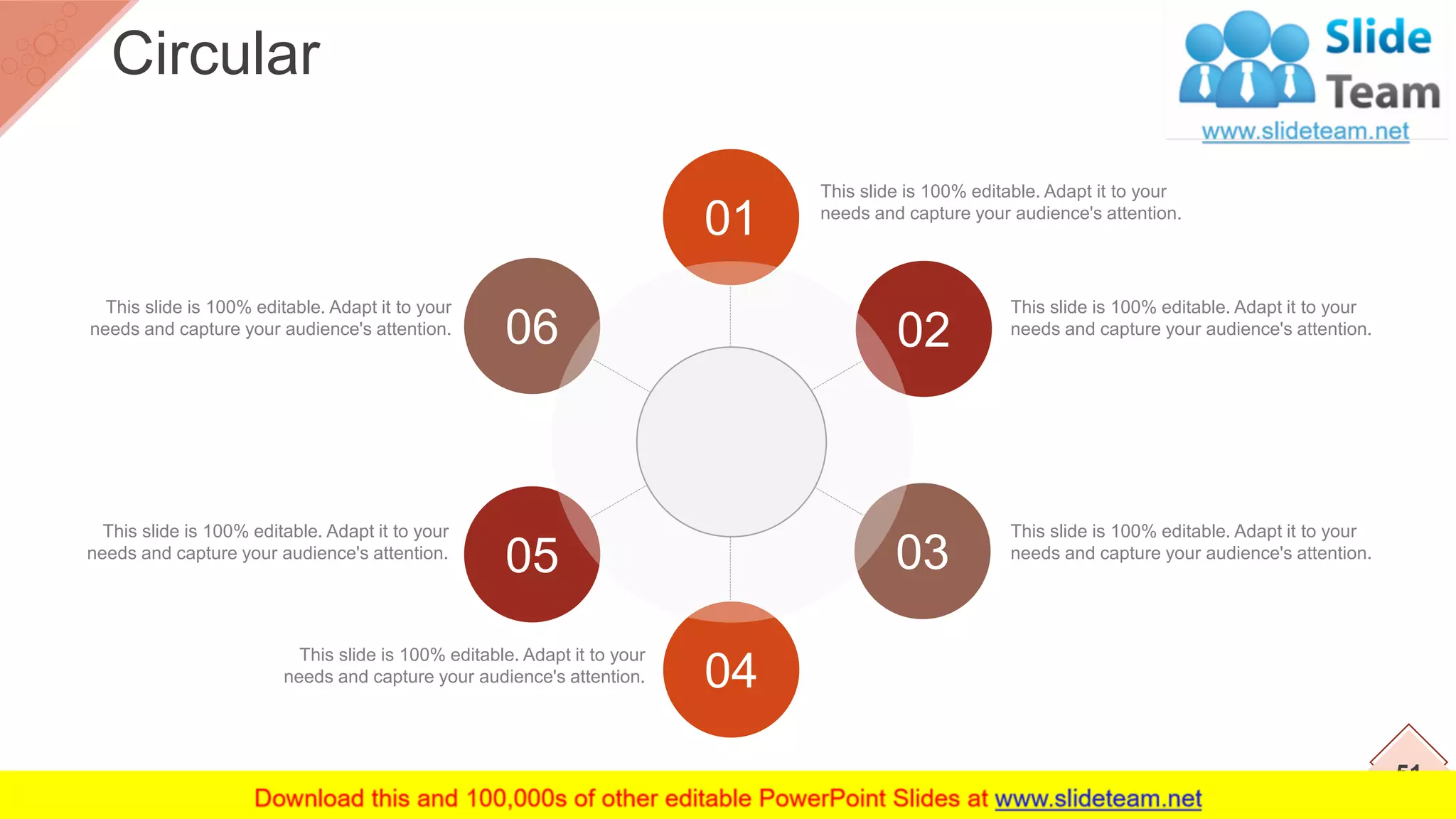 This slide is 100% editable. Adapt it to your
needs and capture your audience's attention.
This slide is 100% editable. Adapt it to your
needs and capture your audience's attention.
This slide is 100% editable. Adapt it to your
needs and capture your audience's attention.
This slide is 100% editable. Adapt it to your
needs and capture your audience's attention.
This slide is 100% editable. Adapt it to your
needs and capture your audience's attention.
This slide is 100% editable. Adapt it to your
needs and capture your audience's attention.
01
02
03
04
05
06
51
Circular
 