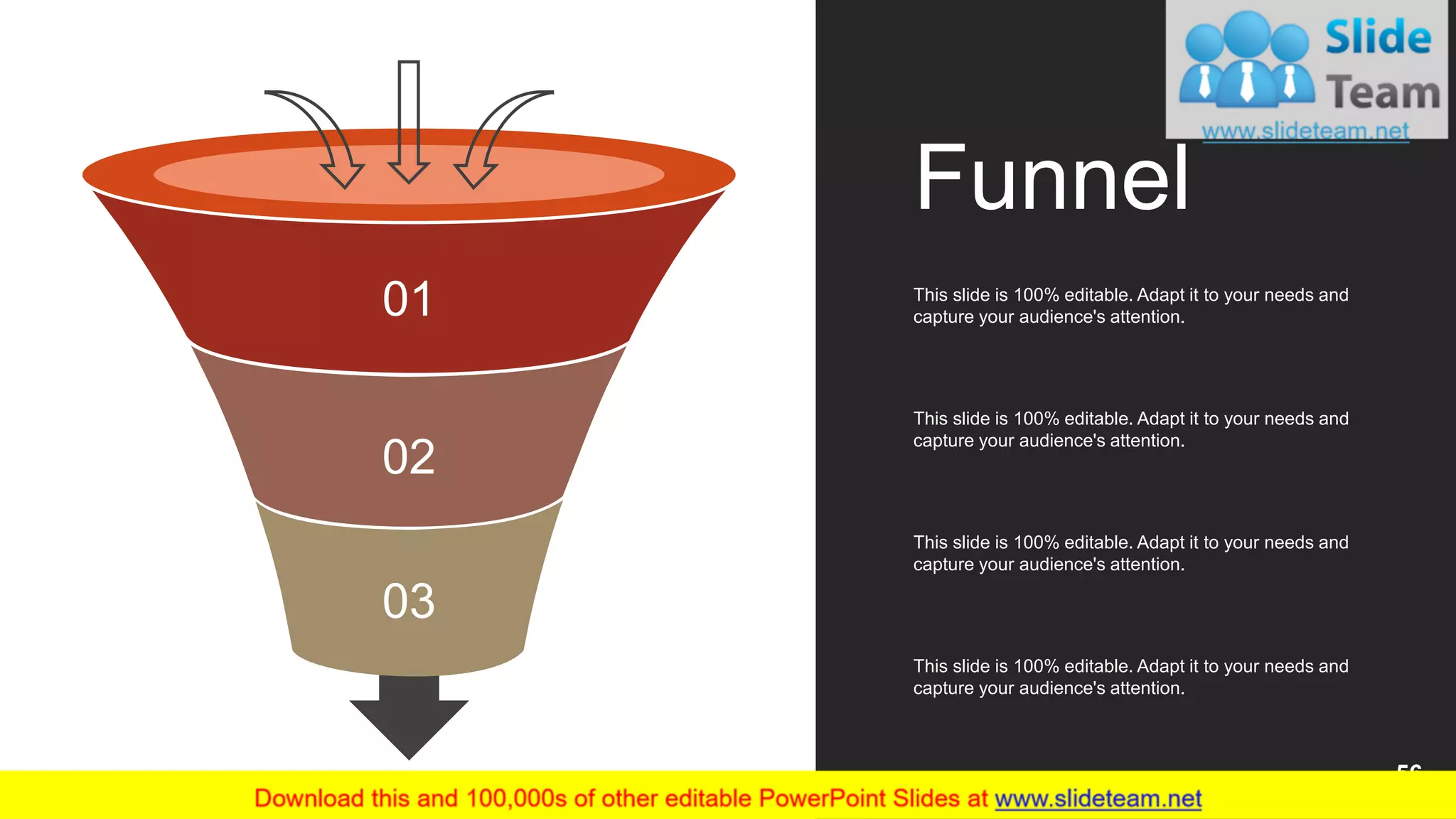 01
02
03
Funnel
This slide is 100% editable. Adapt it to your needs and
capture your audience's attention.
This slide is 100% editable. Adapt it to your needs and
capture your audience's attention.
This slide is 100% editable. Adapt it to your needs and
capture your audience's attention.
This slide is 100% editable. Adapt it to your needs and
capture your audience's attention.
56
 