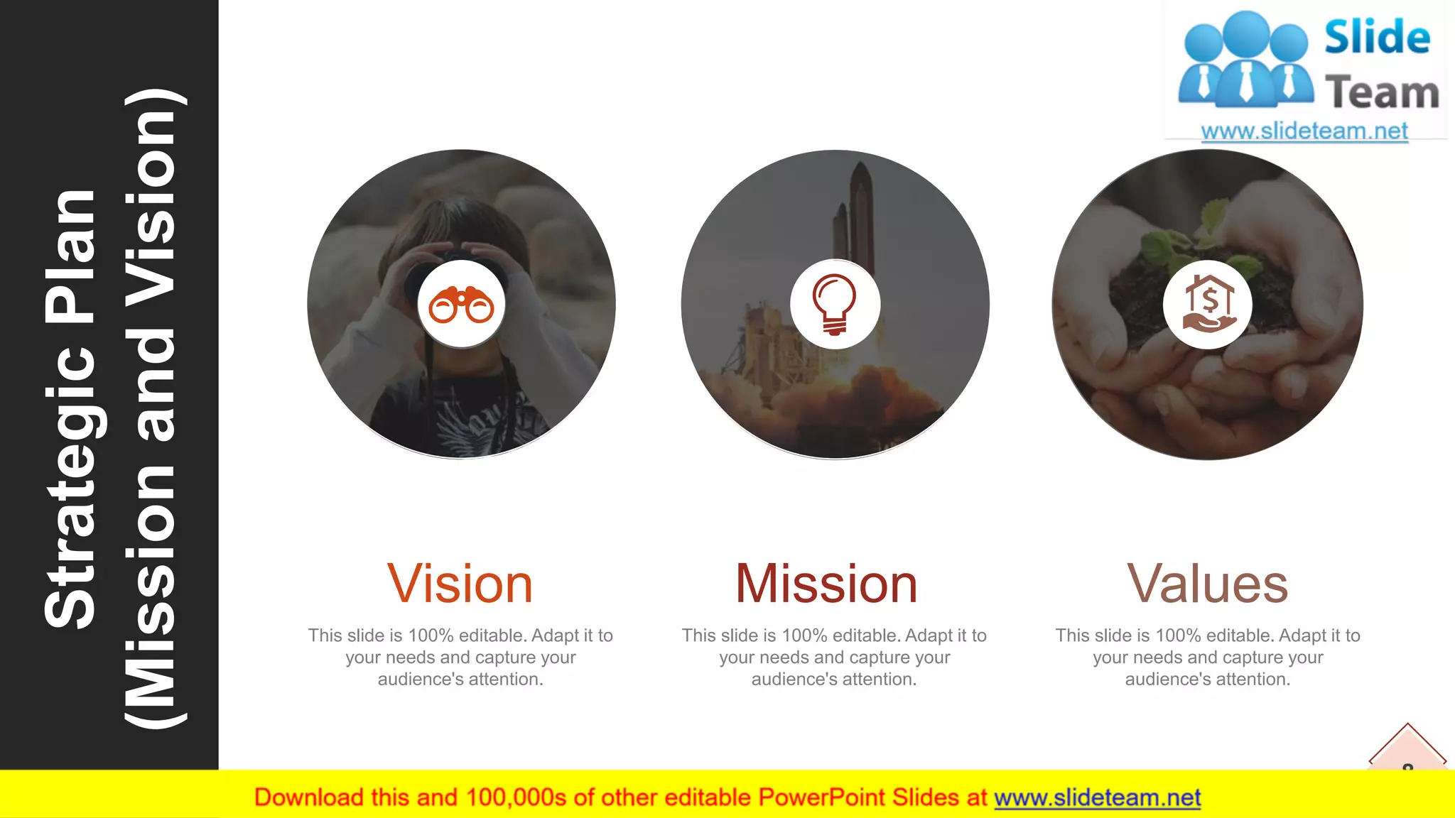 8
StrategicPlan
(MissionandVision)
This slide is 100% editable. Adapt it to
your needs and capture your
audience's attention.
Vision
This slide is 100% editable. Adapt it to
your needs and capture your
audience's attention.
Mission
This slide is 100% editable. Adapt it to
your needs and capture your
audience's attention.
Values
 