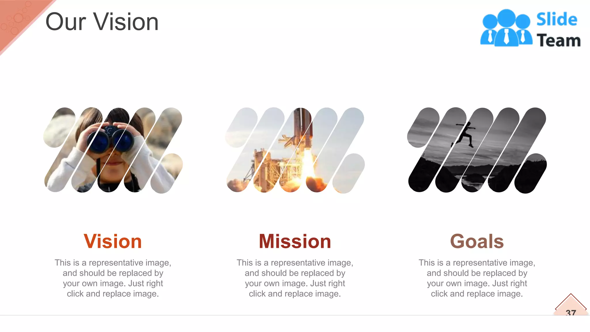 37
Our Vision
Vision
This is a representative image,
and should be replaced by
your own image. Just right
click and replace image.
Mission
This is a representative image,
and should be replaced by
your own image. Just right
click and replace image.
Goals
This is a representative image,
and should be replaced by
your own image. Just right
click and replace image.
 