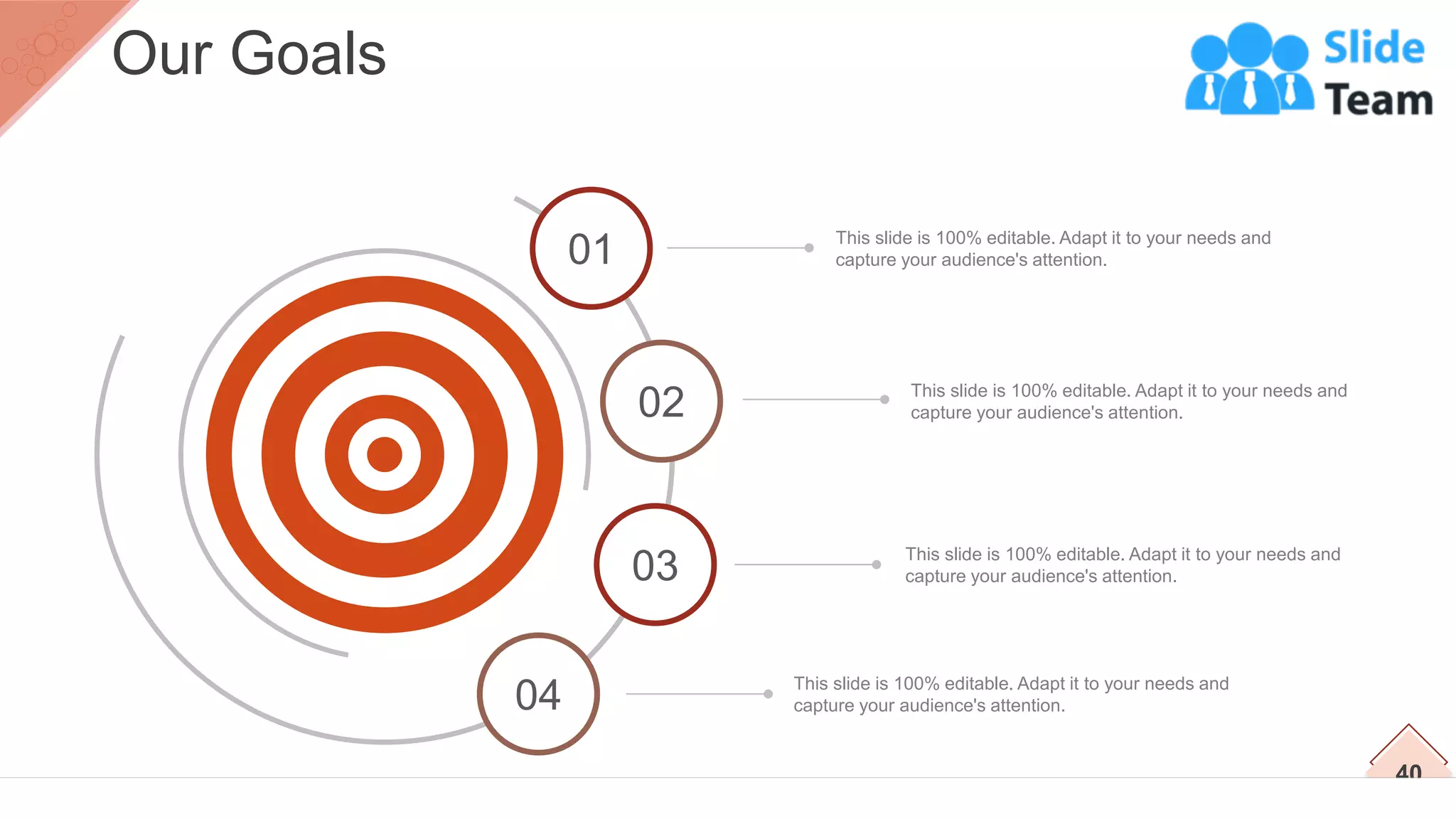 This slide is 100% editable. Adapt it to your needs and
capture your audience's attention.
This slide is 100% editable. Adapt it to your needs and
capture your audience's attention.
This slide is 100% editable. Adapt it to your needs and
capture your audience's attention.
This slide is 100% editable. Adapt it to your needs and
capture your audience's attention.
02
03
04
40
Our Goals
01
 
