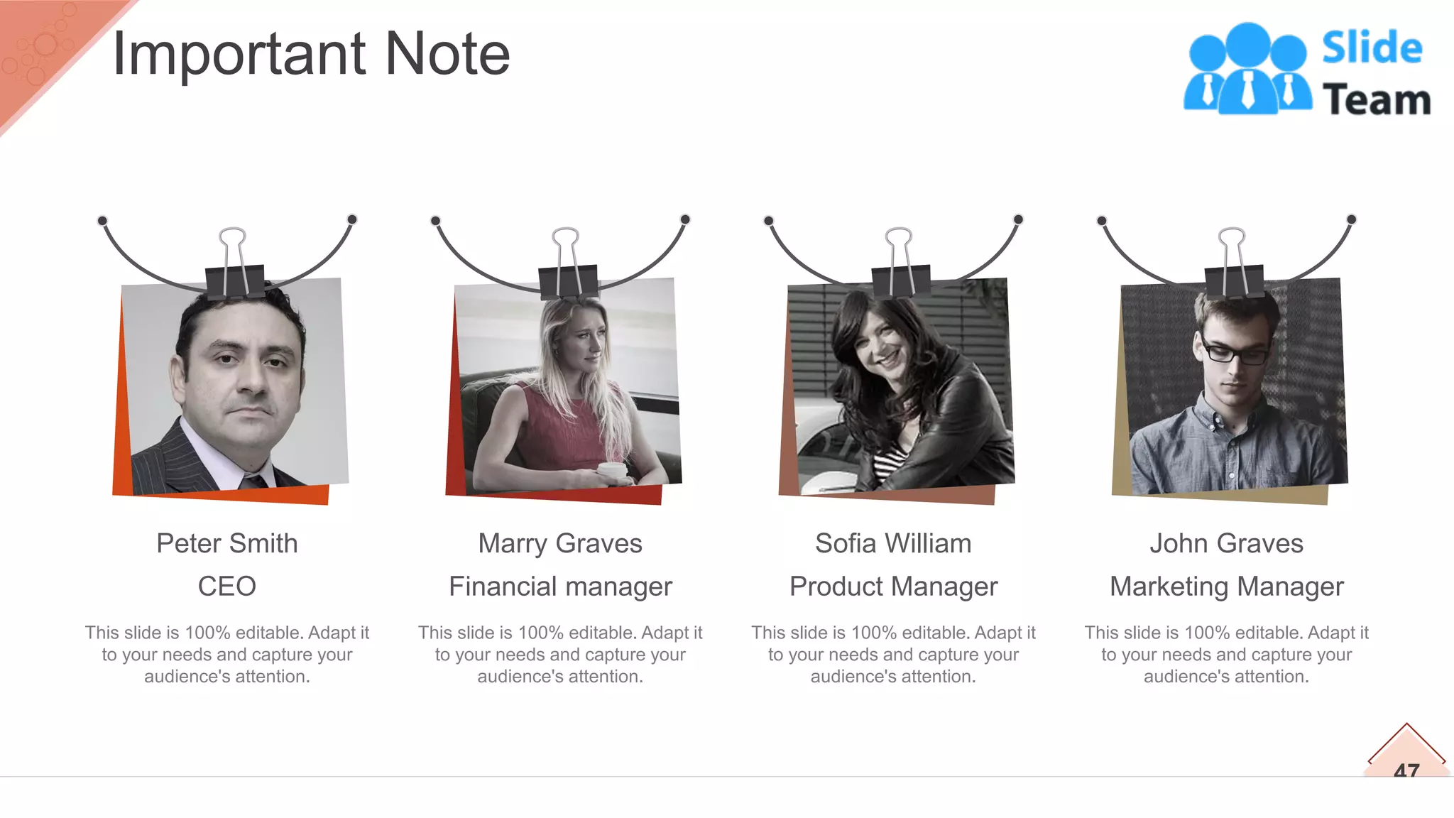 This slide is 100% editable. Adapt it
to your needs and capture your
audience's attention.
Peter Smith
CEO
This slide is 100% editable. Adapt it
to your needs and capture your
audience's attention.
Marry Graves
Financial manager
This slide is 100% editable. Adapt it
to your needs and capture your
audience's attention.
Sofia William
Product Manager
This slide is 100% editable. Adapt it
to your needs and capture your
audience's attention.
John Graves
Marketing Manager
47
Important Note
 