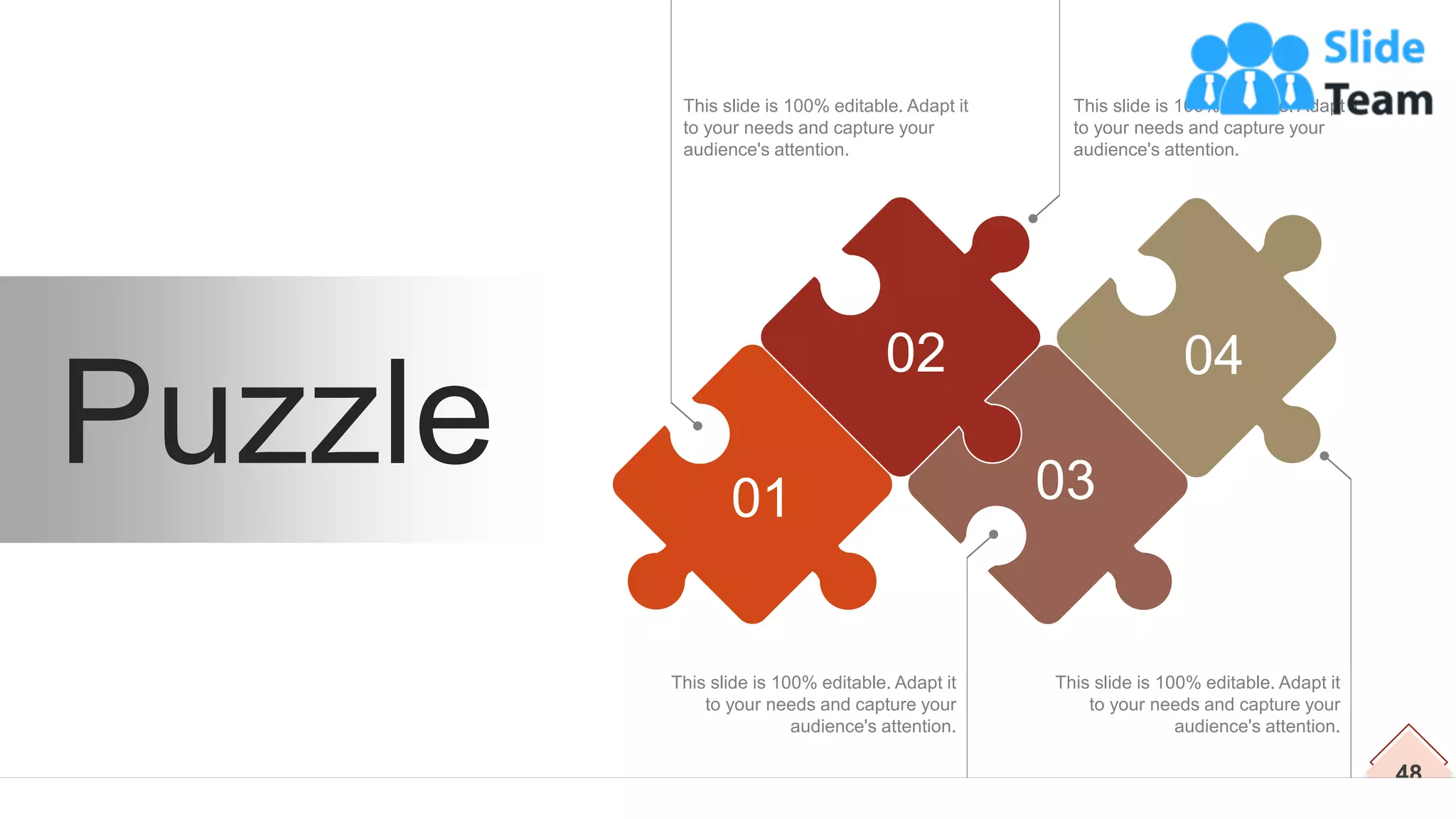 48
This slide is 100% editable. Adapt it
to your needs and capture your
audience's attention.
This slide is 100% editable. Adapt it
to your needs and capture your
audience's attention.
This slide is 100% editable. Adapt it
to your needs and capture your
audience's attention.
This slide is 100% editable. Adapt it
to your needs and capture your
audience's attention.
Puzzle 01
02 04
03
 