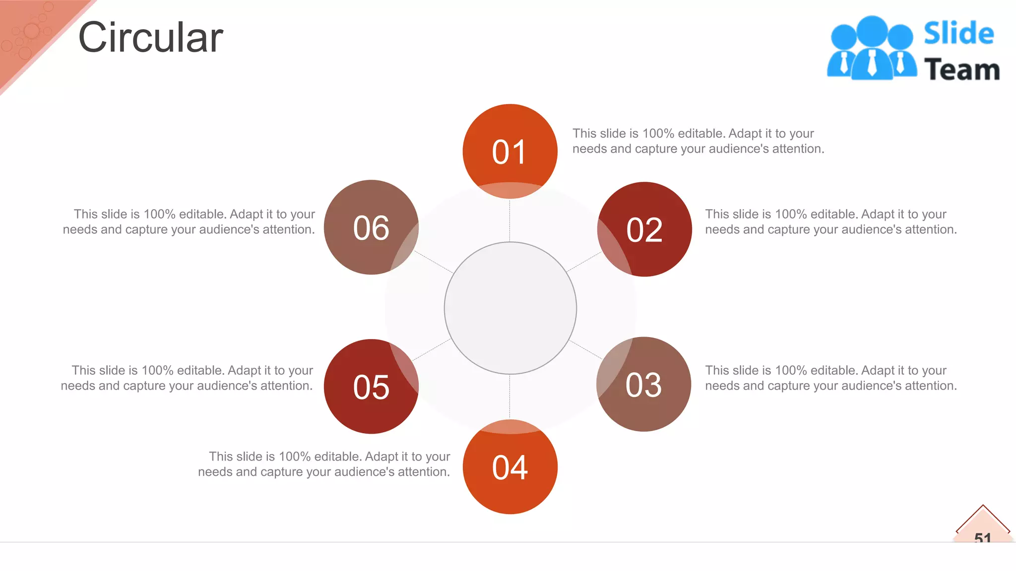 This slide is 100% editable. Adapt it to your
needs and capture your audience's attention.
This slide is 100% editable. Adapt it to your
needs and capture your audience's attention.
This slide is 100% editable. Adapt it to your
needs and capture your audience's attention.
This slide is 100% editable. Adapt it to your
needs and capture your audience's attention.
This slide is 100% editable. Adapt it to your
needs and capture your audience's attention.
This slide is 100% editable. Adapt it to your
needs and capture your audience's attention.
01
02
03
04
05
06
51
Circular
 