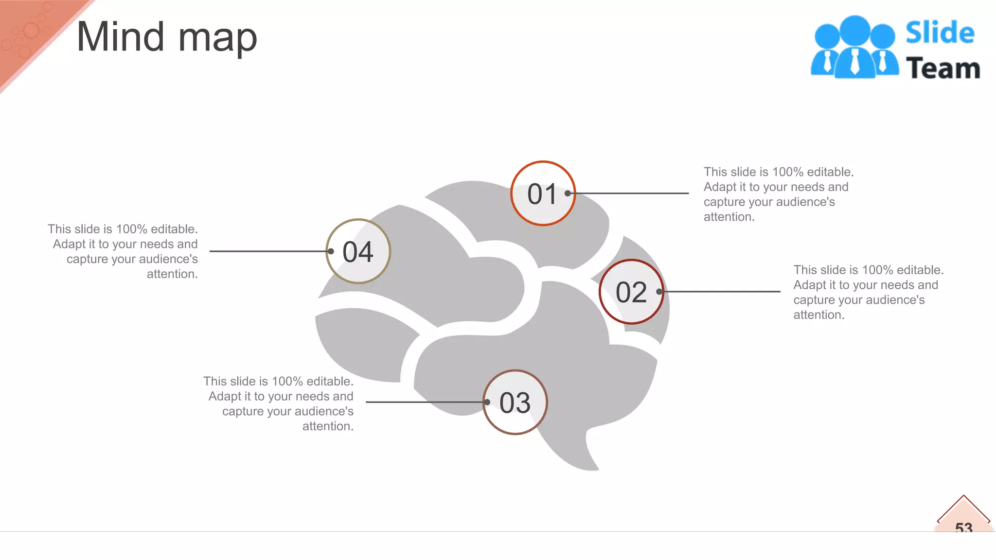 This slide is 100% editable.
Adapt it to your needs and
capture your audience's
attention.
This slide is 100% editable.
Adapt it to your needs and
capture your audience's
attention.
This slide is 100% editable.
Adapt it to your needs and
capture your audience's
attention.
This slide is 100% editable.
Adapt it to your needs and
capture your audience's
attention.
01
02
04
03
53
Mind map
 
