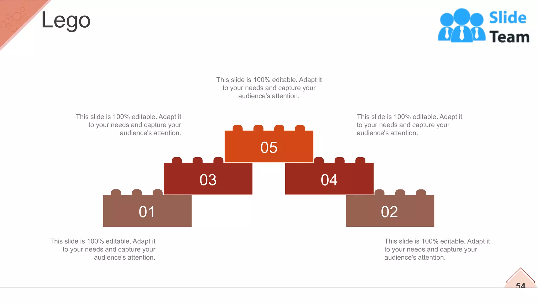 02
04
01
03
05
This slide is 100% editable. Adapt it
to your needs and capture your
audience's attention.
This slide is 100% editable. Adapt it
to your needs and capture your
audience's attention.
This slide is 100% editable. Adapt it
to your needs and capture your
audience's attention.
This slide is 100% editable. Adapt it
to your needs and capture your
audience's attention.
This slide is 100% editable. Adapt it
to your needs and capture your
audience's attention.
54
Lego
 