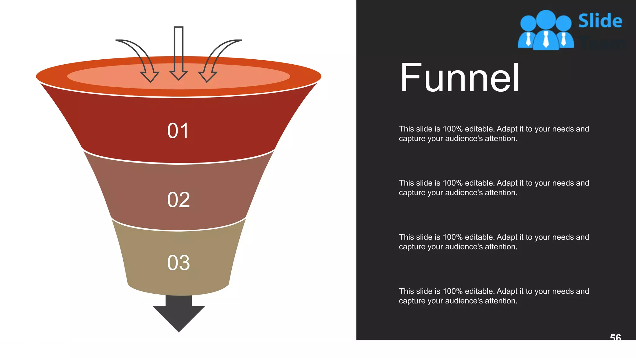 01
02
03
Funnel
This slide is 100% editable. Adapt it to your needs and
capture your audience's attention.
This slide is 100% editable. Adapt it to your needs and
capture your audience's attention.
This slide is 100% editable. Adapt it to your needs and
capture your audience's attention.
This slide is 100% editable. Adapt it to your needs and
capture your audience's attention.
56
 