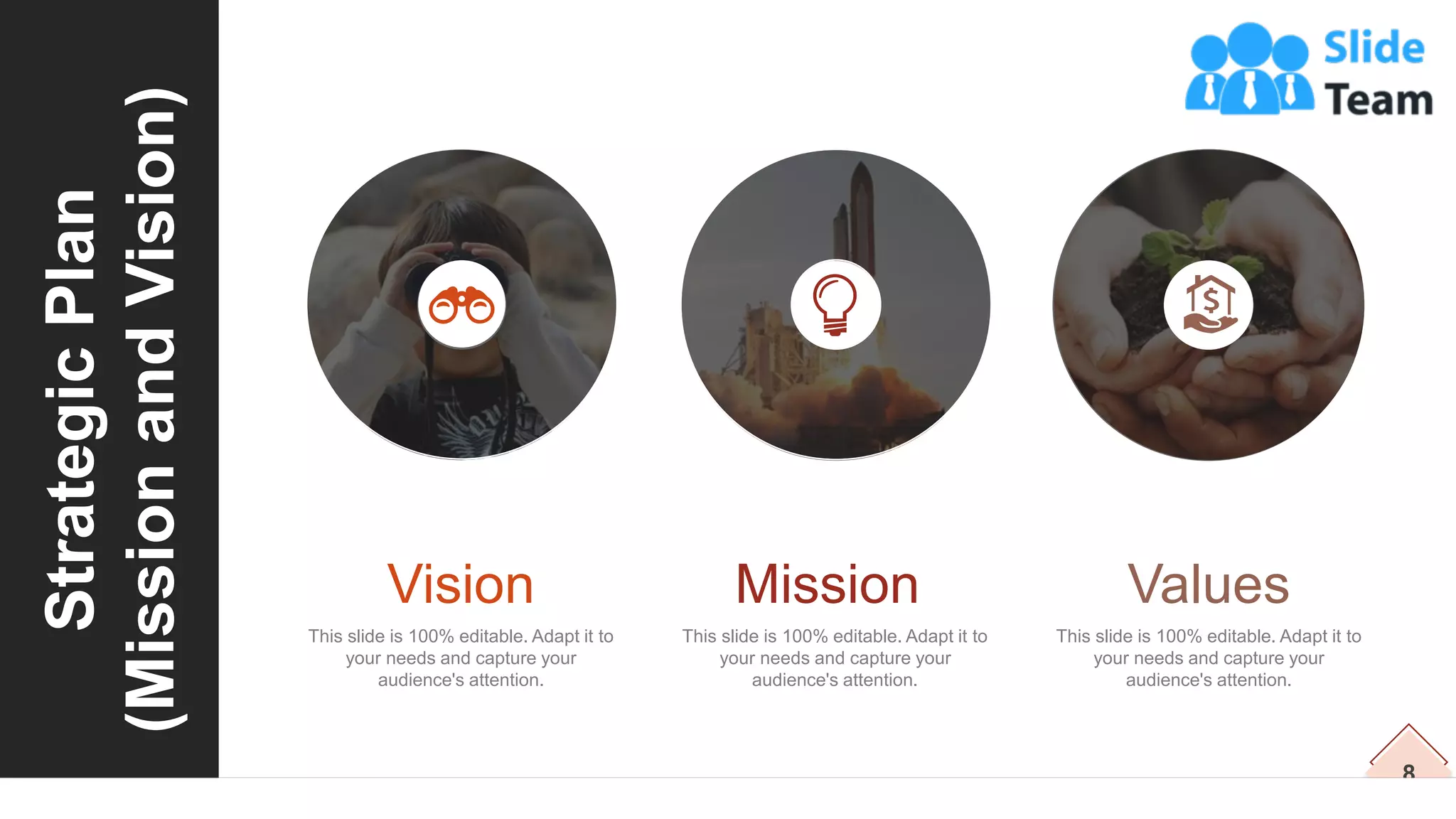 8
Strategic
Plan
(Mission
and
Vision)
This slide is 100% editable. Adapt it to
your needs and capture your
audience's attention.
Vision
This slide is 100% editable. Adapt it to
your needs and capture your
audience's attention.
Mission
This slide is 100% editable. Adapt it to
your needs and capture your
audience's attention.
Values
 