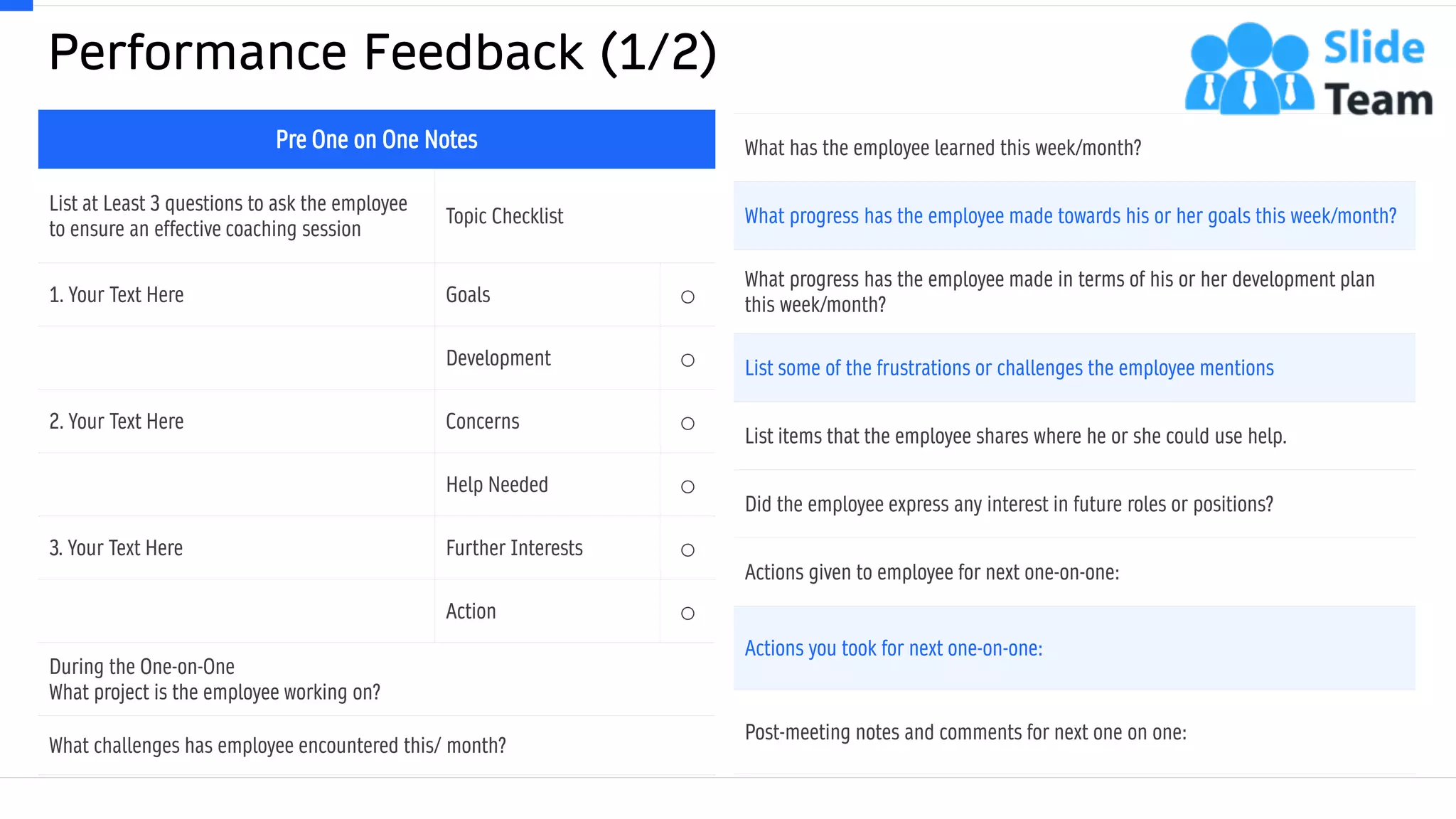 Performance Feedback (1/2)
19
What has the employee learned this week/month?
What progress has the employee made towards his or her goals this week/month?
What progress has the employee made in terms of his or her development plan
this week/month?
List some of the frustrations or challenges the employee mentions.
List items that the employee shares where he or she could use help.
Did the employee express any interest in future roles or positions?
Actions given to employee for next one-on-one:
Actions you took for next one-on-one:
Post-meeting notes and comments for next one on one:
This slide is 100% editable. Adapt it to your needs and capture your audience's attention.
Pre One on One Notes
List at Least 3 questions to ask the employee
to ensure an effective coaching session
Topic Checklist
1. Your Text Here Goals ○
Development ○
2. Your Text Here Concerns ○
Help Needed ○
3. Your Text Here Further Interests ○
Action ○
During the One-on-One
What project is the employee working on?
What challenges has employee encountered this/ month?
 