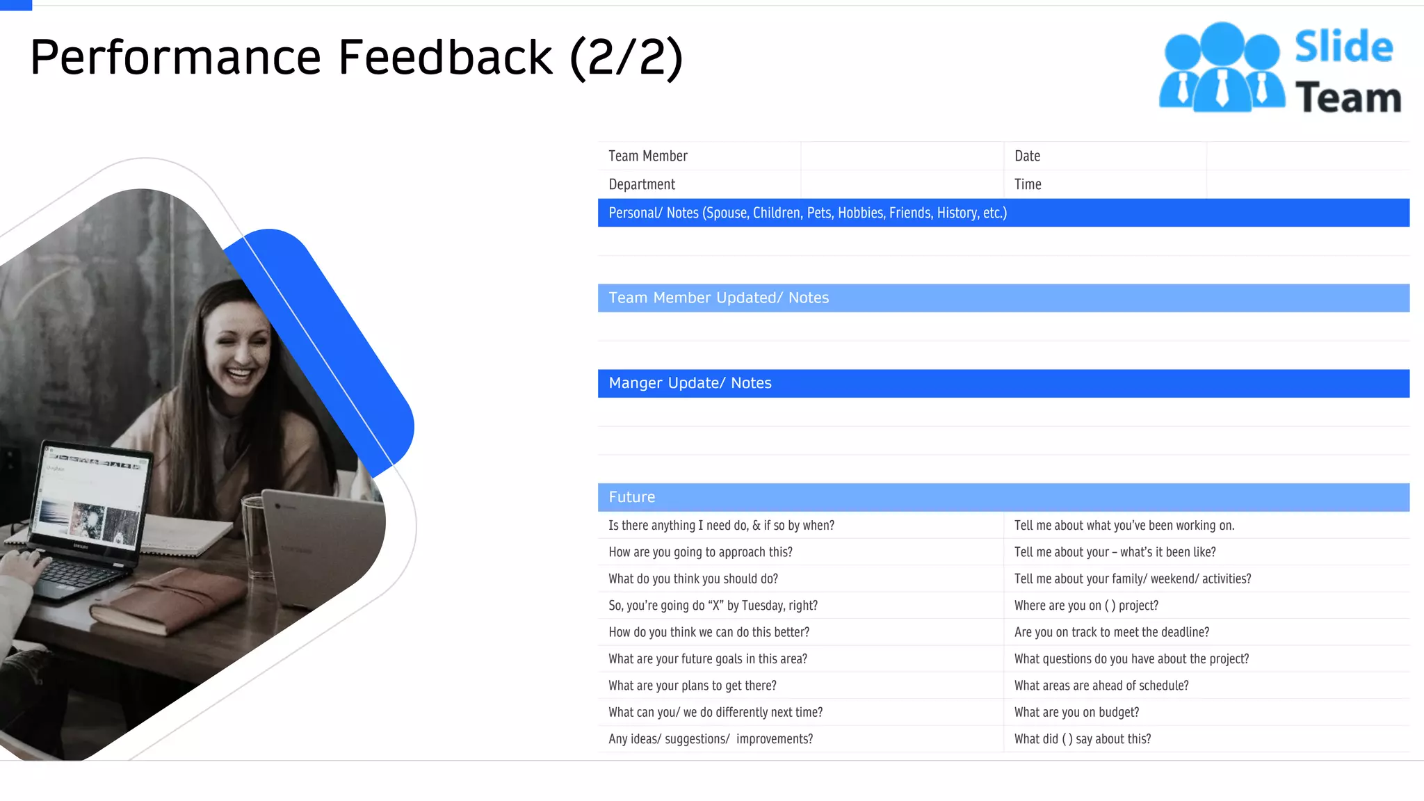Performance Feedback (2/2)
20
Team Member Date
Department Time
Personal/ Notes (Spouse, Children, Pets, Hobbies, Friends, History, etc.)
Team Member Updated/ Notes
Manger Update/ Notes
Future
Is there anything I need do, & if so by when? Tell me about what you’ve been working on.
How are you going to approach this? Tell me about your – what’s it been like?
What do you think you should do? Tell me about your family/ weekend/ activities?
So, you’re going do “X” by Tuesday, right? Where are you on ( ) project?
How do you think we can do this better? Are you on track to meet the deadline?
What are your future goals in this area? What questions do you have about the project?
What are your plans to get there? What areas are ahead of schedule?
What can you/ we do differently next time? What are you on budget?
Any ideas/ suggestions/ improvements? What did ( ) say about this?
This slide is 100% editable. Adapt it to your needs and capture your audience's attention.
 