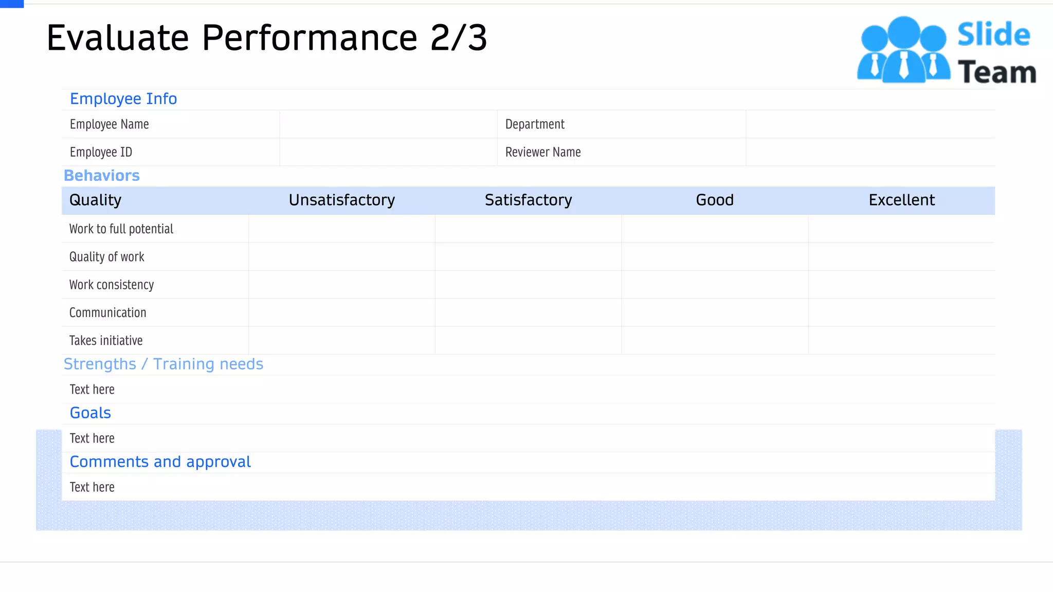 Evaluate Performance 2/3
28
Employee Info
Employee Name Department
Employee ID Reviewer Name
Behaviors
Quality Unsatisfactory Satisfactory Good Excellent
Work to full potential
Quality of work
Work consistency
Communication
Takes initiative
Strengths / Training needs
Text here
Goals
Text here
Comments and approval
Text here
This slide is 100% editable. Adapt it to your needs and capture your audience's attention.
 