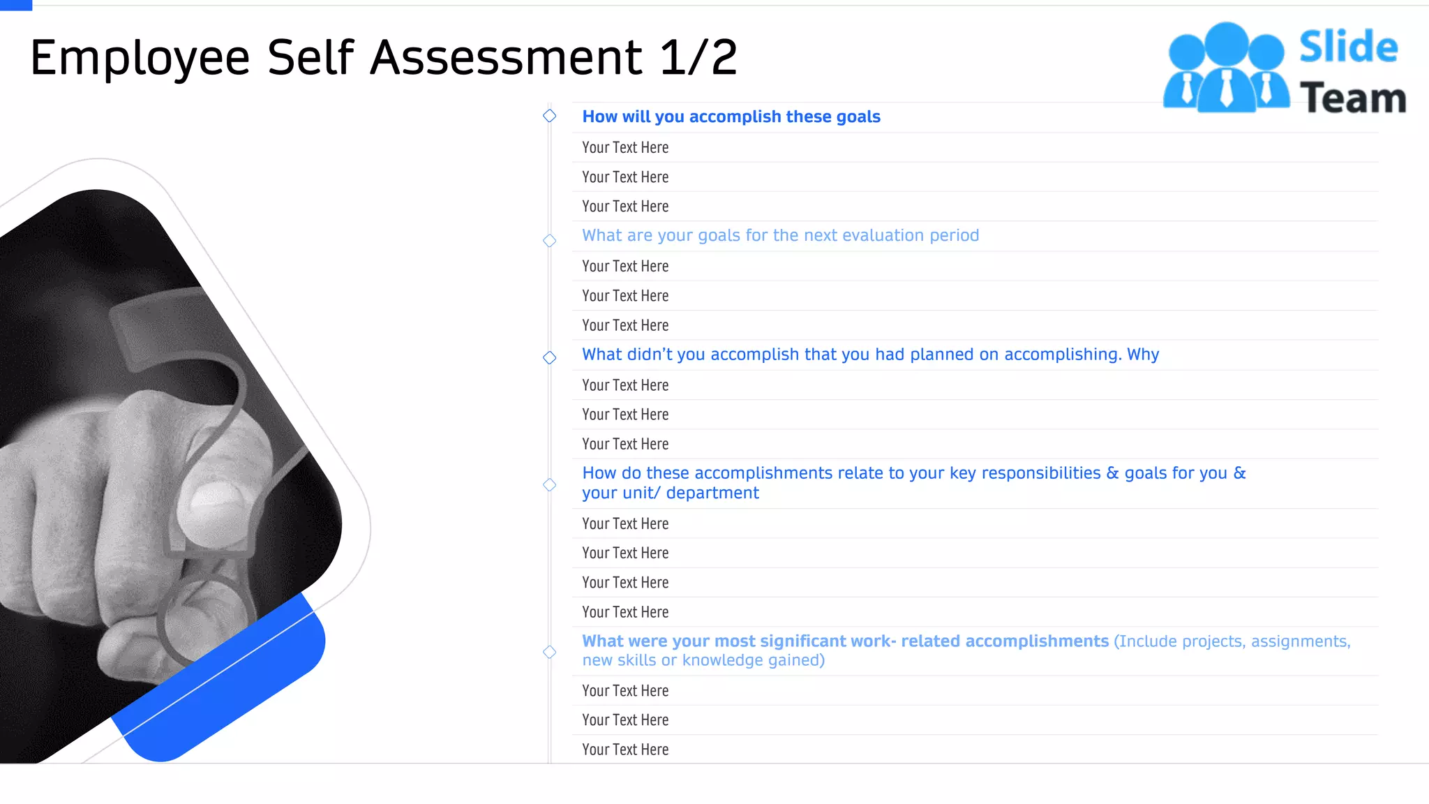Employee Self Assessment 1/2
31
How will you accomplish these goals
Your Text Here
Your Text Here
Your Text Here
What are your goals for the next evaluation period
Your Text Here
Your Text Here
Your Text Here
What didn’t you accomplish that you had planned on accomplishing. Why
Your Text Here
Your Text Here
Your Text Here
How do these accomplishments relate to your key responsibilities & goals for you &
your unit/ department
Your Text Here
Your Text Here
Your Text Here
Your Text Here
What were your most significant work- related accomplishments (Include projects, assignments,
new skills or knowledge gained)
Your Text Here
Your Text Here
Your Text Here
This slide is 100% editable. Adapt it to your needs and capture your audience's attention.
 