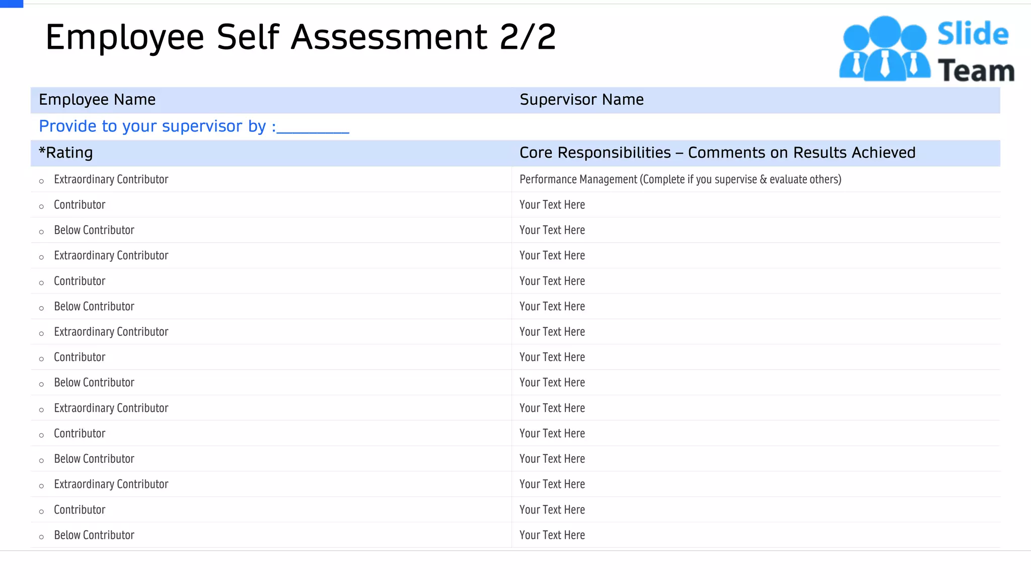 Employee Self Assessment 2/2
32
Employee Name Supervisor Name
Provide to your supervisor by :_________
*Rating Core Responsibilities – Comments on Results Achieved
o Extraordinary Contributor Performance Management (Complete if you supervise & evaluate others)
o Contributor Your Text Here
o Below Contributor Your Text Here
o Extraordinary Contributor Your Text Here
o Contributor Your Text Here
o Below Contributor Your Text Here
o Extraordinary Contributor Your Text Here
o Contributor Your Text Here
o Below Contributor Your Text Here
o Extraordinary Contributor Your Text Here
o Contributor Your Text Here
o Below Contributor Your Text Here
o Extraordinary Contributor Your Text Here
o Contributor Your Text Here
o Below Contributor Your Text Here
This slide is 100% editable. Adapt it to your needs and capture your audience's attention.
 
