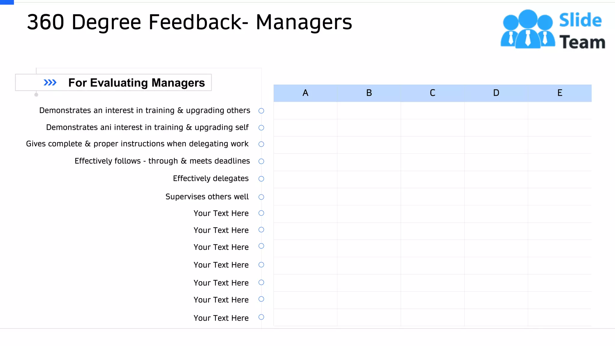 360 Degree Feedback- Managers
34
A B C D E
Demonstrates an interest in training & upgrading others
Demonstrates ani interest in training & upgrading self
Gives complete & proper instructions when delegating work
Effectively follows - through & meets deadlines
Effectively delegates
Supervises others well
Your Text Here
Your Text Here
Your Text Here
Your Text Here
Your Text Here
Your Text Here
Your Text Here
For Evaluating Managers
 