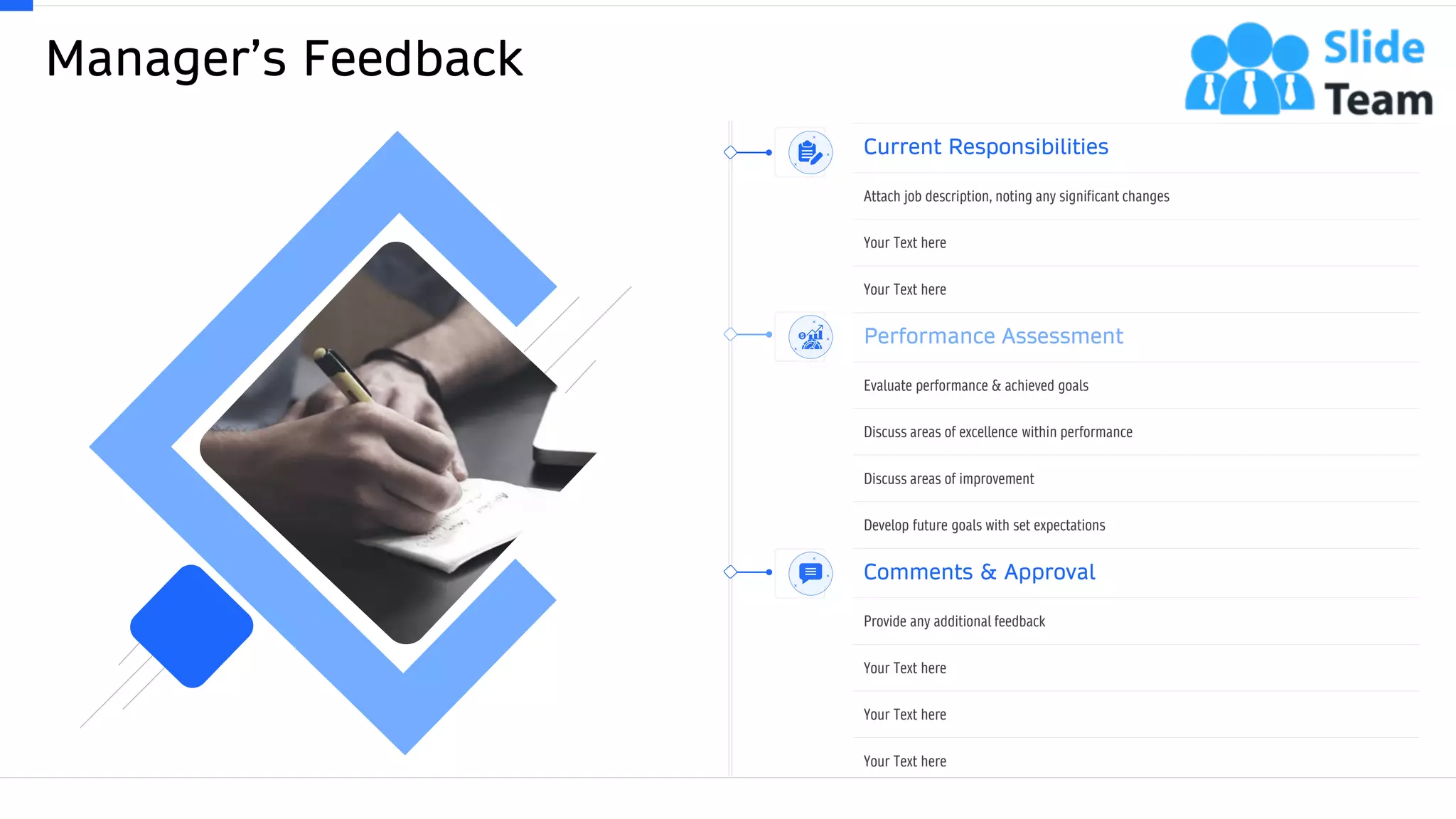 Manager’s Feedback
35This slide is 100% editable. Adapt it to your needs and capture your audience's attention.
Current Responsibilities
Attach job description, noting any significant changes
Your Text here
Your Text here
Performance Assessment
Evaluate performance & achieved goals
Discuss areas of excellence within performance
Discuss areas of improvement
Develop future goals with set expectations
Comments & Approval
Provide any additional feedback
Your Text here
Your Text here
Your Text here
 