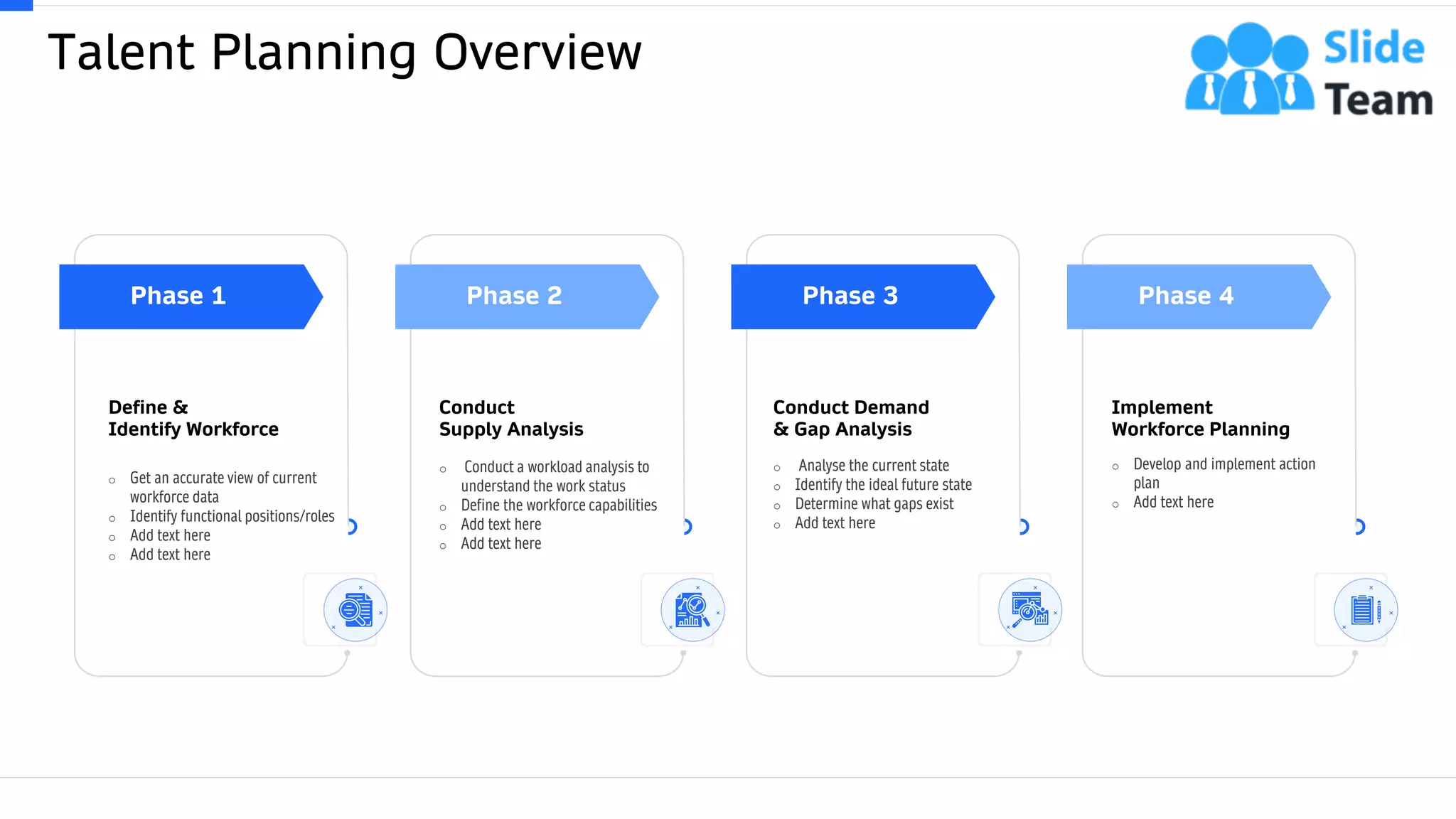 Talent Planning Overview
This slide is 100% editable. Adapt it to your needs and capture your audience's attention. 4
Define &
Identify Workforce
o Get an accurate view of current
workforce data
o Identify functional positions/roles
o Add text here
o Add text here
Phase 1 Phase 2
Conduct
Supply Analysis
o Conduct a workload analysis to
understand the work status
o Define the workforce capabilities
o Add text here
o Add text here
Phase 3
Conduct Demand
& Gap Analysis
o Analyse the current state
o Identify the ideal future state
o Determine what gaps exist
o Add text here
Phase 4
Implement
Workforce Planning
o Develop and implement action
plan
o Add text here
 