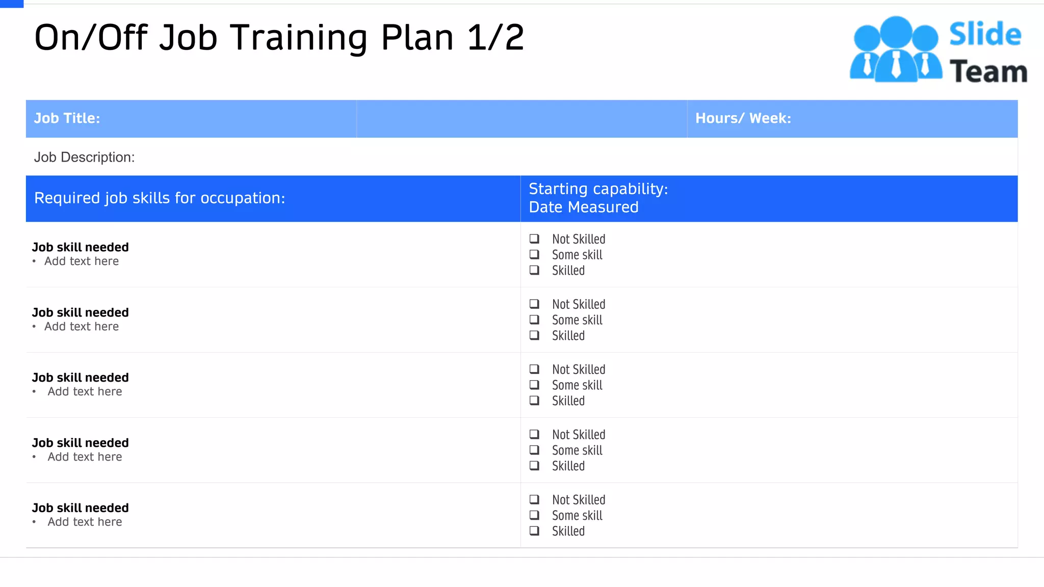 On/Off Job Training Plan 1/2
49
Job Title: Hours/ Week:
Job Description:
Required job skills for occupation:
Starting capability:
Date Measured
Job skill needed
• Add text here
❑ Not Skilled
❑ Some skill
❑ Skilled
Job skill needed
• Add text here
❑ Not Skilled
❑ Some skill
❑ Skilled
Job skill needed
• Add text here
❑ Not Skilled
❑ Some skill
❑ Skilled
Job skill needed
• Add text here
❑ Not Skilled
❑ Some skill
❑ Skilled
Job skill needed
• Add text here
❑ Not Skilled
❑ Some skill
❑ Skilled
This slide is 100% editable. Adapt it to your needs and capture your audience's attention.
 