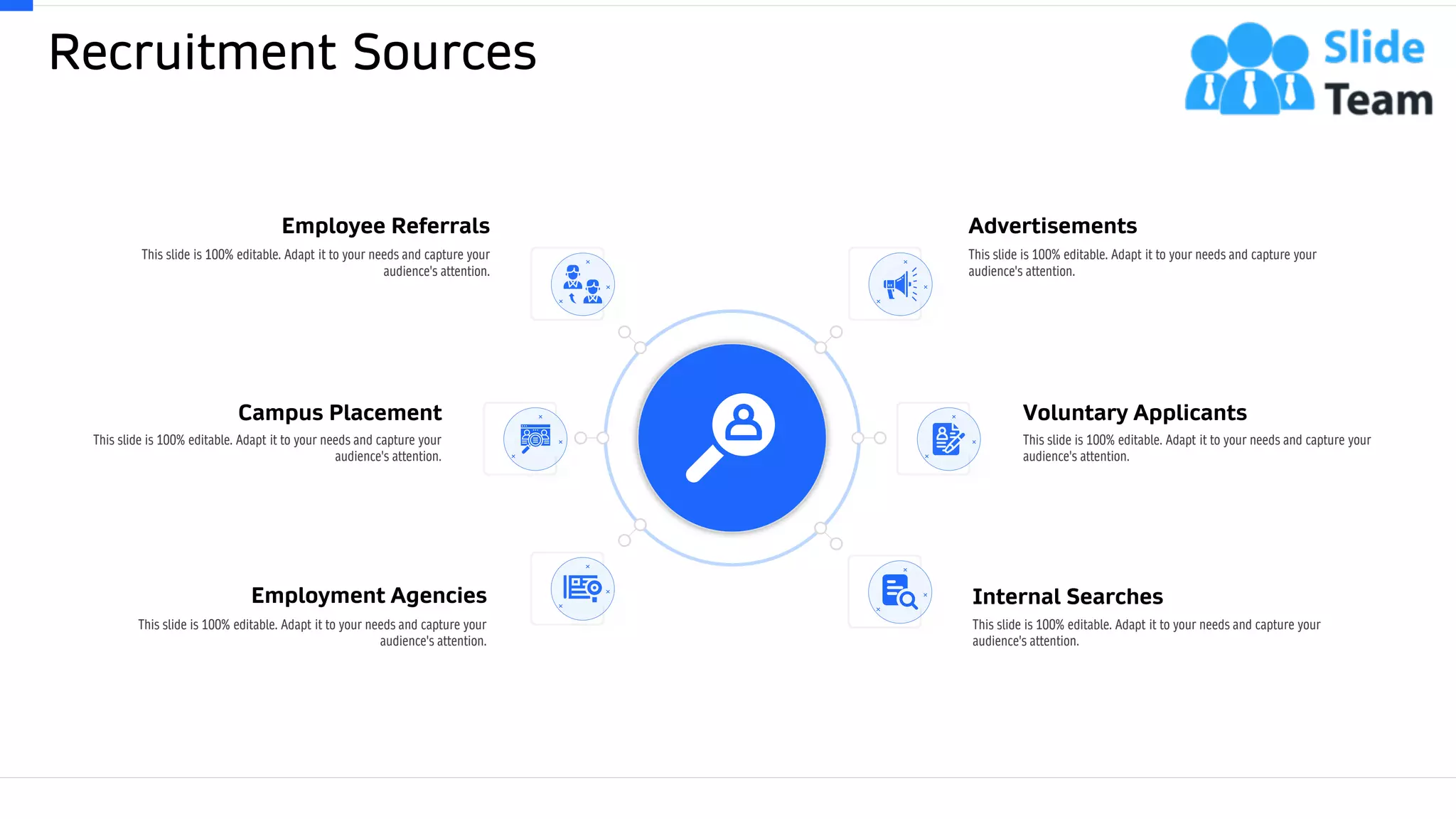 Recruitment Sources
5
Employment Agencies
This slide is 100% editable. Adapt it to your needs and capture your
audience's attention.
Internal Searches
This slide is 100% editable. Adapt it to your needs and capture your
audience's attention.
Campus Placement
This slide is 100% editable. Adapt it to your needs and capture your
audience's attention.
Voluntary Applicants
This slide is 100% editable. Adapt it to your needs and capture your
audience's attention.
Employee Referrals
This slide is 100% editable. Adapt it to your needs and capture your
audience's attention.
Advertisements
This slide is 100% editable. Adapt it to your needs and capture your
audience's attention.
 