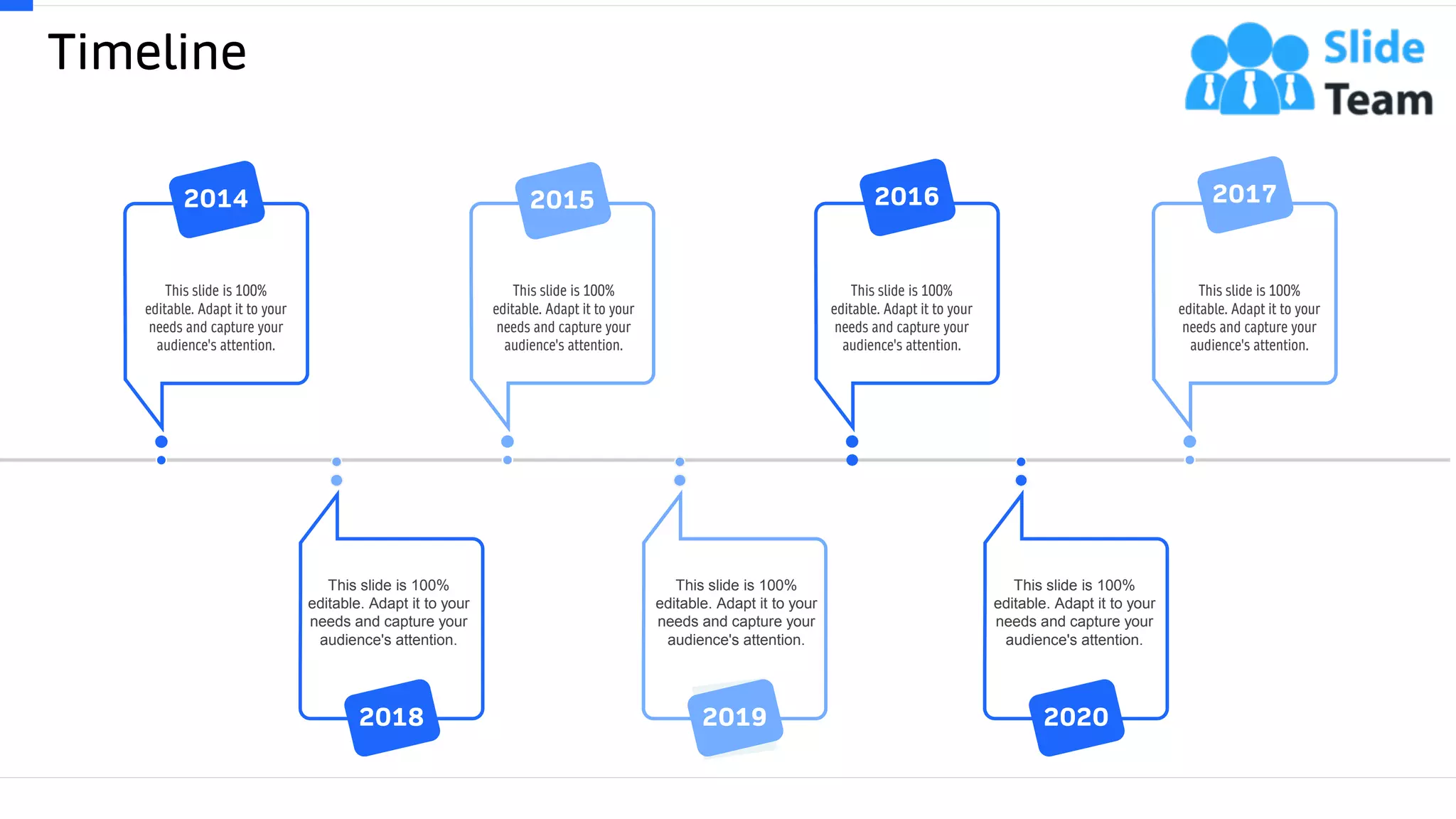 Timeline
60
This slide is 100%
editable. Adapt it to your
needs and capture your
audience's attention.
2014
This slide is 100%
editable. Adapt it to your
needs and capture your
audience's attention.
2015
This slide is 100%
editable. Adapt it to your
needs and capture your
audience's attention.
2016
This slide is 100%
editable. Adapt it to your
needs and capture your
audience's attention.
2017
This slide is 100%
editable. Adapt it to your
needs and capture your
audience's attention.
2020
This slide is 100%
editable. Adapt it to your
needs and capture your
audience's attention.
2019
This slide is 100%
editable. Adapt it to your
needs and capture your
audience's attention.
2018
 