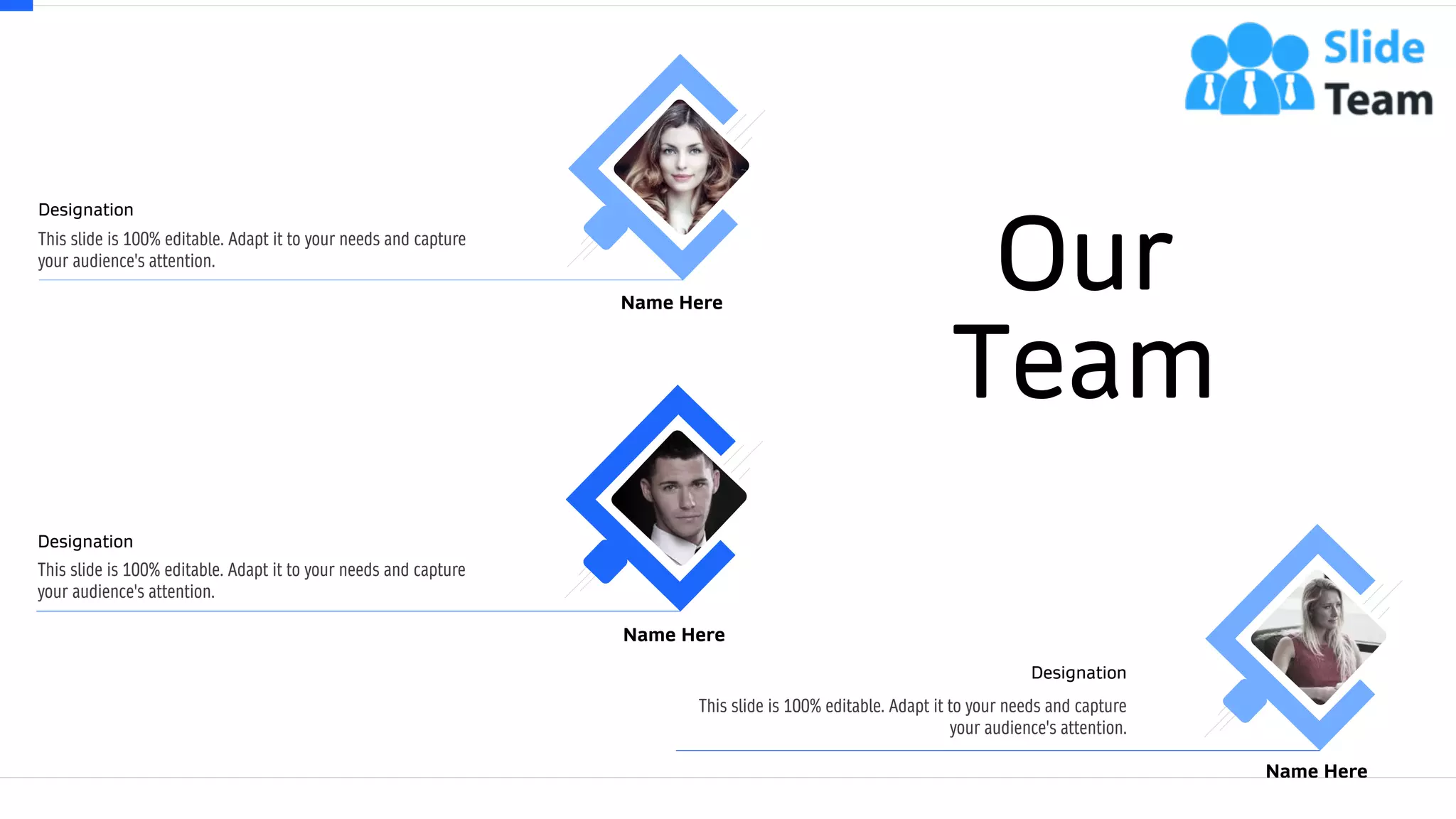 62
Our
Team
This slide is 100% editable. Adapt it to your needs and capture
your audience's attention.
Designation
Name Here
This slide is 100% editable. Adapt it to your needs and capture
your audience's attention.
Designation
Name Here
This slide is 100% editable. Adapt it to your needs and capture
your audience's attention.
Designation
Name Here
 