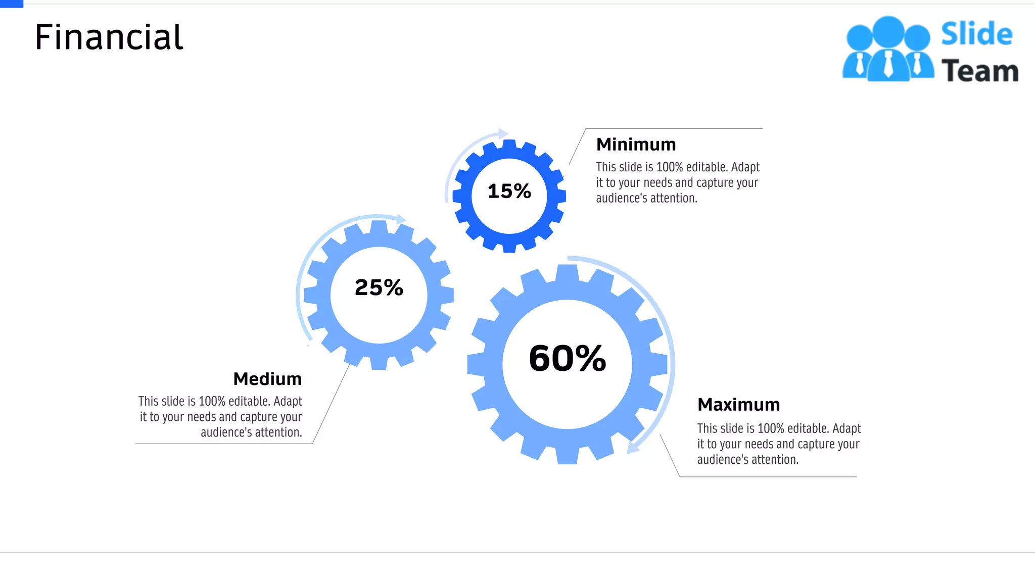 Financial
63
15%
60%
25%
This slide is 100% editable. Adapt
it to your needs and capture your
audience's attention.
Maximum
This slide is 100% editable. Adapt
it to your needs and capture your
audience's attention.
Minimum
This slide is 100% editable. Adapt
it to your needs and capture your
audience's attention.
Medium
 