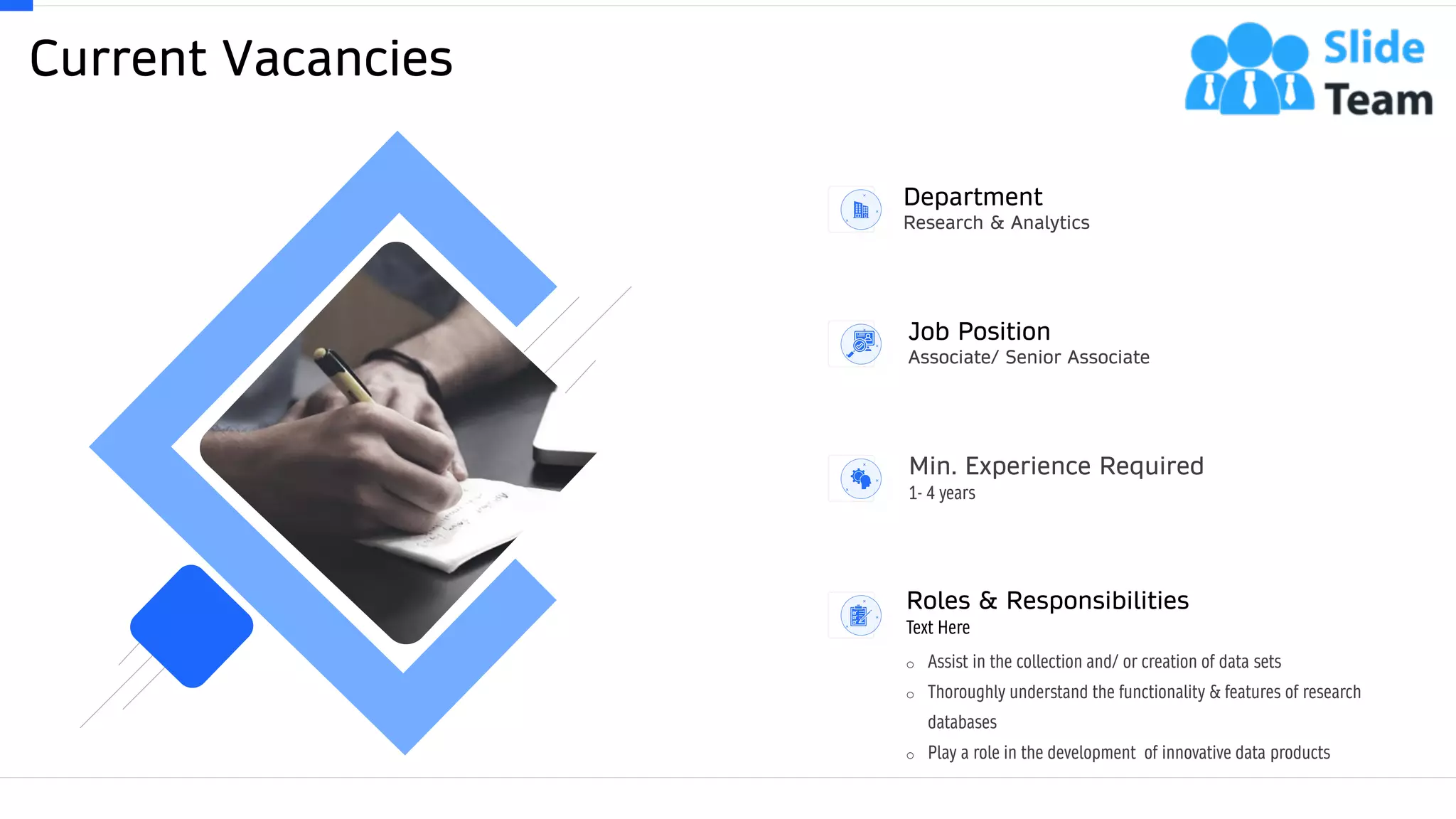 Current Vacancies
7
Department
Research & Analytics
Job Position
Associate/ Senior Associate
Min. Experience Required
1- 4 years
o Assist in the collection and/ or creation of data sets
o Thoroughly understand the functionality & features of research
databases
o Play a role in the development of innovative data products
Roles & Responsibilities
Text Here
 