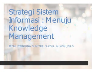 Strategi Sistem
Informasi : Menuju
Knowledge
Management
IRFAN DWIGUNA SUMITRA, S.KOM., M.KOM.,PH.D
 