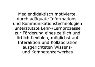 Mediendidaktisch motivierte,
durch adäquate Informations-
und Kommunikationstechnologien
unterstützte Lehr-/Lernprozesse
zur Förderung eines zeitlich und
örtlich flexiblen, möglichst auf
Interaktion und Kollaboration
ausgerichteten Wissens-
und Kompetenzerwerbes
 