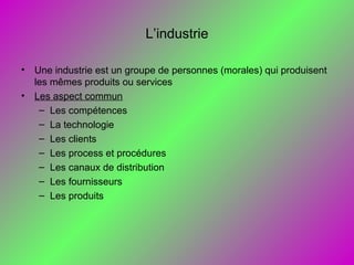 L’industrie
• Une industrie est un groupe de personnes (morales) qui produisent
les mêmes produits ou services
• Les aspect commun
– Les compétences
– La technologie
– Les clients
– Les process et procédures
– Les canaux de distribution
– Les fournisseurs
– Les produits
 