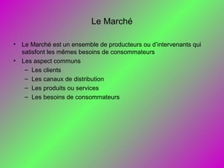 Le Marché
• Le Marché est un ensemble de producteurs ou d’intervenants qui
satisfont les mêmes besoins de consommateurs
• Les aspect communs
– Les clients
– Les canaux de distribution
– Les produits ou services
– Les besoins de consommateurs
 