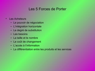 Les 5 Forces de Porter
• Les Acheteurs
– Le pouvoir de négociation
– L’intégration horizontale
– Le degré de substitution
– Les besoins
– La taille et le nombre
– Le coût de changement
– L’accès à l’information
– La différentiation entre les produits et les services
 