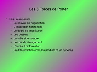 Les 5 Forces de Porter
• Les Fournisseurs
– Le pouvoir de négociation
– L’intégration horizontale
– Le degré de substitution
– Les besoins
– La taille et le nombre
– Le coût de changement
– L’accès à l’information
– La différentiation entre les produits et les services
 