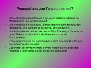 Pourquoi analyser l’environnement?
• Une entreprise est confrontée à plusieurs facteurs externes qui
affectent sont bon fonctionnement
• Une entreprise se situe dans un pays donnée avec des lois, des
régulations, une système de taxations, des obligations…
• Une entreprise ne peut en aucun cas faire fi de ce qui l’entoure car
ces différents facteurs ont une influence sur sont bon
fonctionnement
• L’environnement s’il est positif apporte alors des opportunités que
l’entreprise se doit de saisir
• Cependant si l’environnement s’avère négatif alors il pose des
menaces à l’entreprise qu’elle se doit de contourner.
 