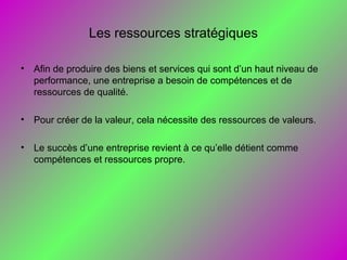 Les ressources stratégiques
• Afin de produire des biens et services qui sont d’un haut niveau de
performance, une entreprise a besoin de compétences et de
ressources de qualité.
• Pour créer de la valeur, cela nécessite des ressources de valeurs.
• Le succès d’une entreprise revient à ce qu’elle détient comme
compétences et ressources propre.
 