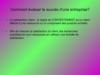 Comment évaluer le succès d’une entreprise?
• La satisfaction client : le degré de CONTENTEMENT qu’un client
affecte à une ressource ou un composant des produits achetés
• Afin de mesurer la satisfaction du client, les recherches
quantitatives sont nécessaire en utilisant une échelle de
satisfaction.
 