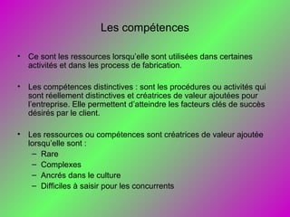 Les compétences
• Ce sont les ressources lorsqu’elle sont utilisées dans certaines
activités et dans les process de fabrication.
• Les compétences distinctives : sont les procédures ou activités qui
sont réellement distinctives et créatrices de valeur ajoutées pour
l’entreprise. Elle permettent d’atteindre les facteurs clés de succès
désirés par le client.
• Les ressources ou compétences sont créatrices de valeur ajoutée
lorsqu’elle sont :
– Rare
– Complexes
– Ancrés dans le culture
– Difficiles à saisir pour les concurrents
 