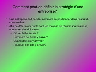 Comment peut-on définir la stratégie d’une
entreprise?
• Une entreprise doit décider comment se positionner dans l’esprit du
consomateur
• Afin de déterminer quels sont les moyens de réussir son business,
une entreprise doit savoir :
– Où veut-elle arriver ?
– Comment peut-elle y arriver?
– Quand doit-elle y arriver?
– Pourquoi doit-elle y arriver?
 
