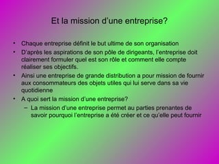Et la mission d’une entreprise?
• Chaque entreprise définit le but ultime de son organisation
• D’après les aspirations de son pôle de dirigeants, l’entreprise doit
clairement formuler quel est son rôle et comment elle compte
réaliser ses objectifs.
• Ainsi une entreprise de grande distribution a pour mission de fournir
aux consommateurs des objets utiles qui lui serve dans sa vie
quotidienne
• A quoi sert la mission d’une entreprise?
– La mission d’une entreprise permet au parties prenantes de
savoir pourquoi l’entreprise a été créer et ce qu’elle peut fournir
 