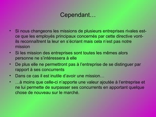 Cependant…
• Si nous changeons les missions de plusieurs entreprises rivales est-
ce que les employés principaux concernés par cette directive vont-
ils reconnaîtrent la leur en s’écriant mais cela n’est pas notre
mission
• Si les mission des entreprises sont toutes les mêmes alors
personne ne s’intéressera à elle
• De plus elle ne permettront pas à l’entreprise de se distinguer par
rapport à ses concurrents
• Dans ce cas il est inutile d’avoir une mission…
• …à moins que celle-ci n’apporte une valeur ajoutée à l’entreprise et
ne lui permette de surpasser ses concurrents en apportant quelque
chose de nouveau sur le marché.
 