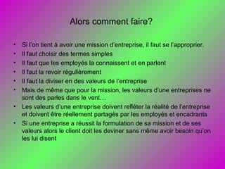 Alors comment faire?
• Si l’on tient à avoir une mission d’entreprise, il faut se l’approprier.
• Il faut choisir des termes simples
• Il faut que les employés la connaissent et en parlent
• Il faut la revoir régulièrement
• Il faut la diviser en des valeurs de l’entreprise
• Mais de même que pour la mission, les valeurs d’une entreprises ne
sont des parles dans le vent…
• Les valeurs d’une entreprise doivent refléter la réalité de l’entreprise
et doivent être réellement partagés par les employés et encadrants
• Si une entreprise a réussit la formulation de sa mission et de ses
valeurs alors le client doit les deviner sans même avoir besoin qu’on
les lui disent
 