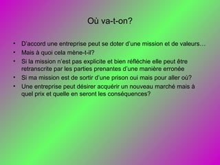 Où va-t-on?
• D’accord une entreprise peut se doter d’une mission et de valeurs…
• Mais à quoi cela mène-t-il?
• Si la mission n’est pas explicite et bien réfléchie elle peut être
retranscrite par les parties prenantes d’une manière erronée
• Si ma mission est de sortir d’une prison oui mais pour aller où?
• Une entreprise peut désirer acquérir un nouveau marché mais à
quel prix et quelle en seront les conséquences?
 