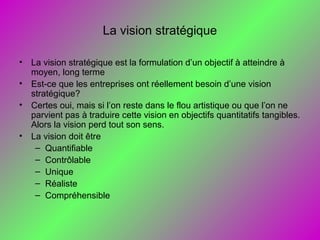 La vision stratégique
• La vision stratégique est la formulation d’un objectif à atteindre à
moyen, long terme
• Est-ce que les entreprises ont réellement besoin d’une vision
stratégique?
• Certes oui, mais si l’on reste dans le flou artistique ou que l’on ne
parvient pas à traduire cette vision en objectifs quantitatifs tangibles.
Alors la vision perd tout son sens.
• La vision doit être
– Quantifiable
– Contrôlable
– Unique
– Réaliste
– Compréhensible
 