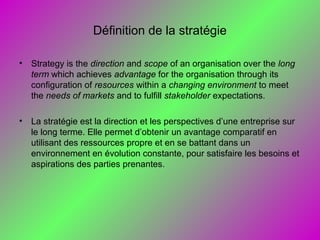 Définition de la stratégie
• Strategy is the direction and scope of an organisation over the long
term which achieves advantage for the organisation through its
configuration of resources within a changing environment to meet
the needs of markets and to fulfill stakeholder expectations.
• La stratégie est la direction et les perspectives d’une entreprise sur
le long terme. Elle permet d’obtenir un avantage comparatif en
utilisant des ressources propre et en se battant dans un
environnement en évolution constante, pour satisfaire les besoins et
aspirations des parties prenantes.
 